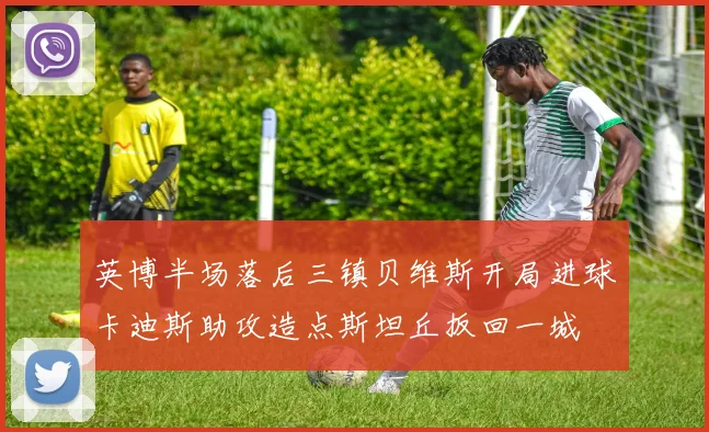 英博半场落后三镇贝维斯开局进球卡迪斯助攻造点斯坦丘扳回一城